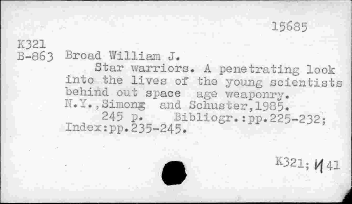 ﻿15635
K321
B-863 Broad William J.
Star warriors. A penetrating look into the lives of the young scientists behind out space age weaponry.
IT.Y. ,Simong and Schuster, 1985.
245 p. Bibliogr.:pp.225-232: Index:pp.235-245.
K321; >|41